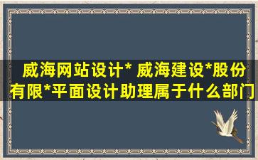 威海网站设计* 威海建设*股份有限*平面设计助理属于什么部门